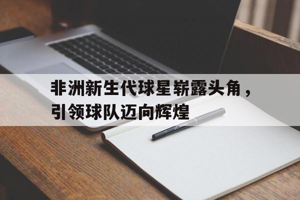 关于非洲新生代球星崭露头角，引领球队迈向辉煌的信息