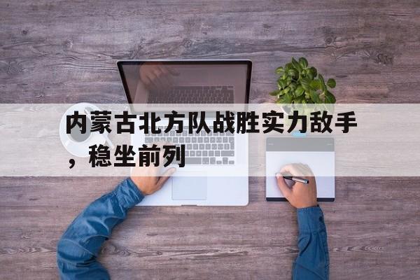 关于内蒙古北方队战胜实力敌手，稳坐前列的信息